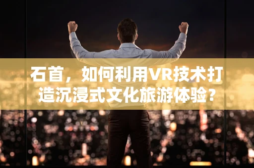 石首，如何利用VR技术打造沉浸式文化旅游体验？