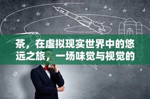 茶，在虚拟现实世界中的悠远之旅，一场味觉与视觉的双重盛宴？