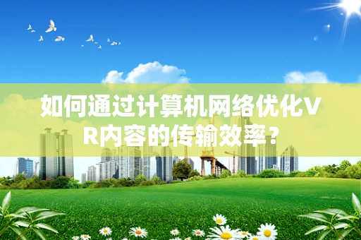 如何通过计算机网络优化VR内容的传输效率？