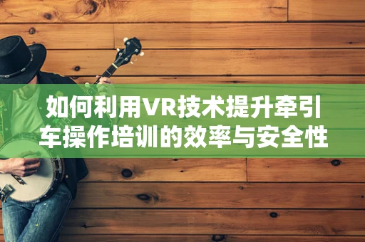 如何利用VR技术提升牵引车操作培训的效率与安全性？