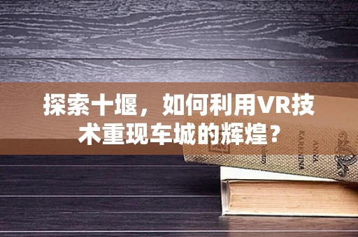 探索十堰，如何利用VR技术重现车城的辉煌？