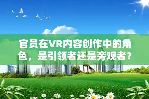 官员在VR内容创作中的角色，是引领者还是旁观者？