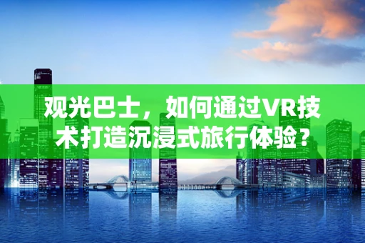 观光巴士，如何通过VR技术打造沉浸式旅行体验？