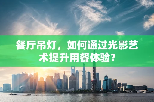 餐厅吊灯，如何通过光影艺术提升用餐体验？