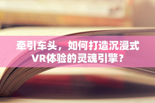 牵引车头，如何打造沉浸式VR体验的灵魂引擎？