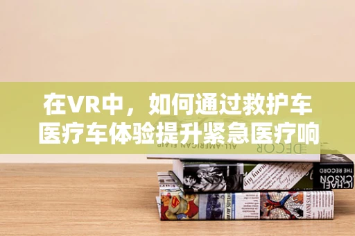 在VR中，如何通过救护车医疗车体验提升紧急医疗响应效率？