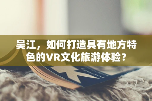 吴江，如何打造具有地方特色的VR文化旅游体验？