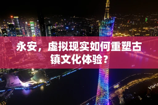 永安，虚拟现实如何重塑古镇文化体验？