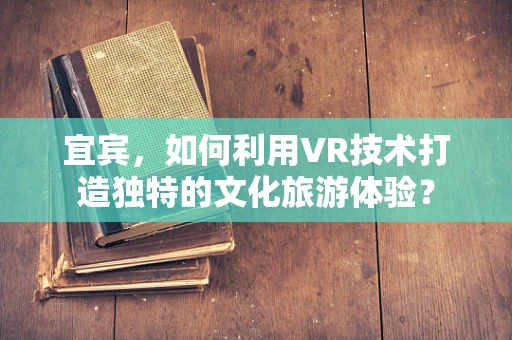 宜宾，如何利用VR技术打造独特的文化旅游体验？