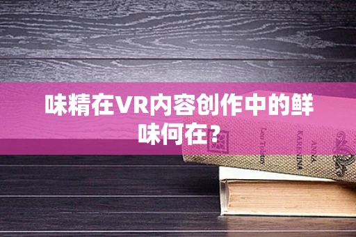 味精在VR内容创作中的鲜味何在？