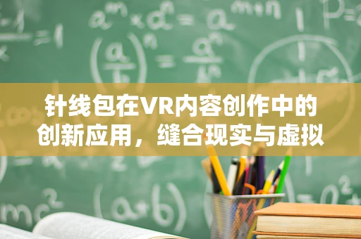 针线包在VR内容创作中的创新应用，缝合现实与虚拟的奇妙纽带