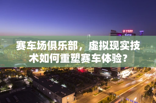 赛车场俱乐部，虚拟现实技术如何重塑赛车体验？