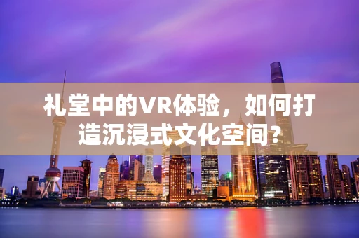 礼堂中的VR体验，如何打造沉浸式文化空间？