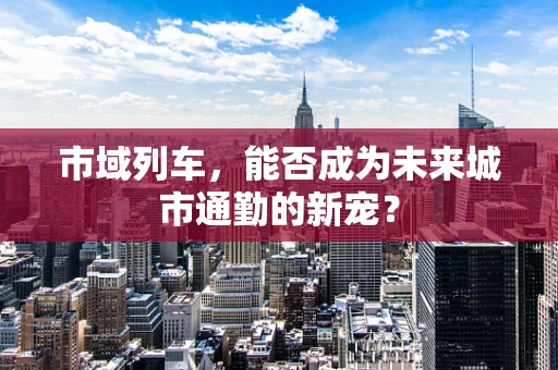 市域列车，能否成为未来城市通勤的新宠？