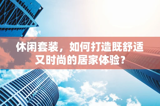 休闲套装，如何打造既舒适又时尚的居家体验？