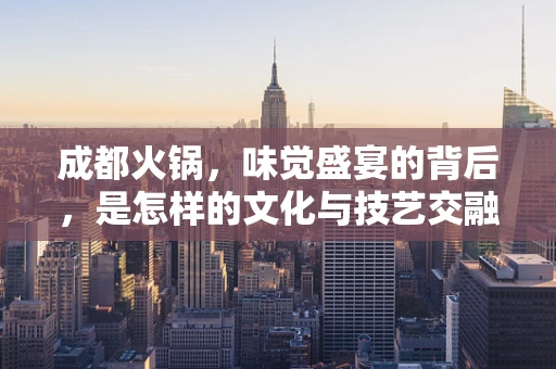 成都火锅，味觉盛宴的背后，是怎样的文化与技艺交融？