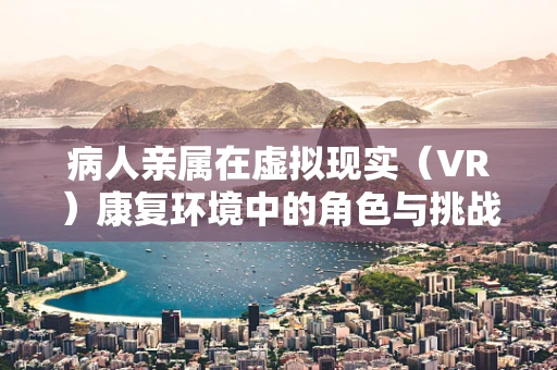 病人亲属在虚拟现实（VR）康复环境中的角色与挑战