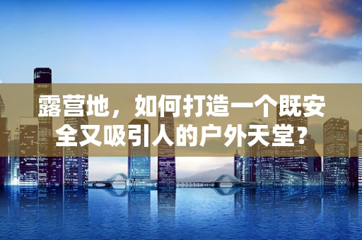 露营地，如何打造一个既安全又吸引人的户外天堂？