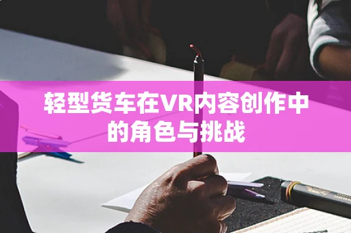 轻型货车在VR内容创作中的角色与挑战