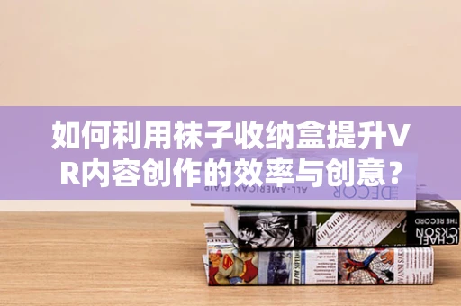 如何利用袜子收纳盒提升VR内容创作的效率与创意？