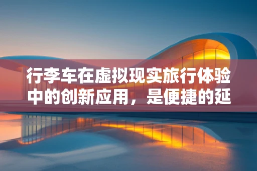 行李车在虚拟现实旅行体验中的创新应用，是便捷的延伸还是冗余的负担？