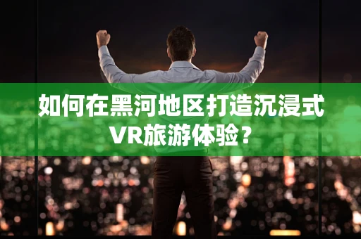 如何在黑河地区打造沉浸式VR旅游体验？