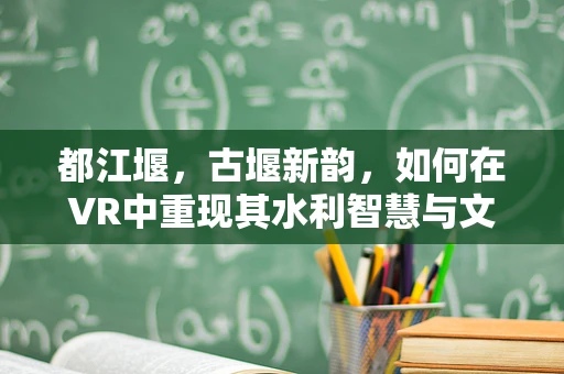 都江堰，古堰新韵，如何在VR中重现其水利智慧与文化魅力？