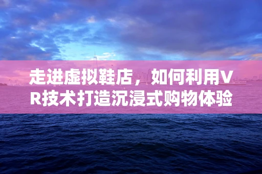 走进虚拟鞋店，如何利用VR技术打造沉浸式购物体验？