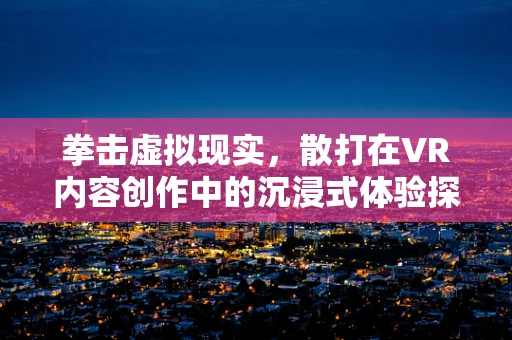 拳击虚拟现实，散打在VR内容创作中的沉浸式体验探索