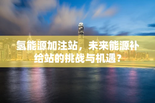 氢能源加注站，未来能源补给站的挑战与机遇？