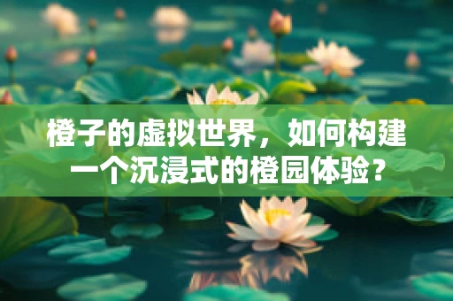 橙子的虚拟世界，如何构建一个沉浸式的橙园体验？