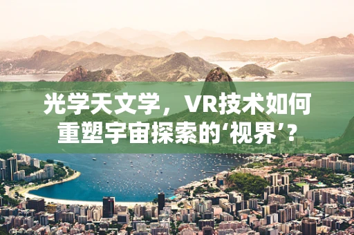 光学天文学，VR技术如何重塑宇宙探索的‘视界’？