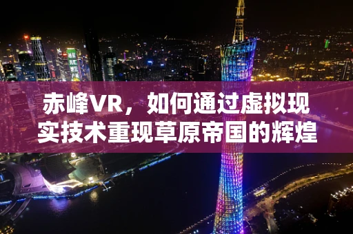 赤峰VR，如何通过虚拟现实技术重现草原帝国的辉煌？