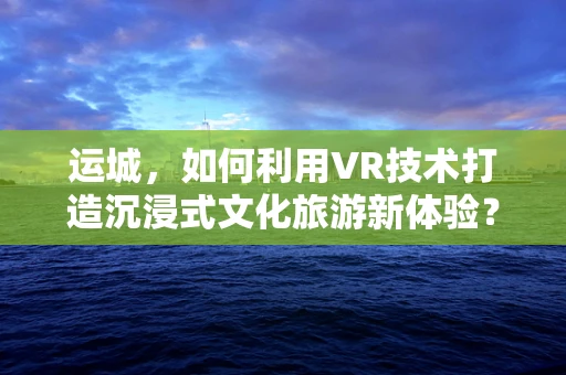 运城，如何利用VR技术打造沉浸式文化旅游新体验？
