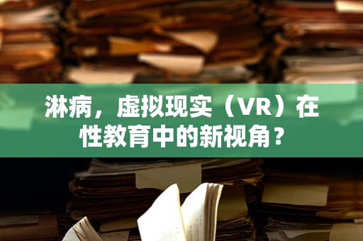 淋病，虚拟现实（VR）在性教育中的新视角？