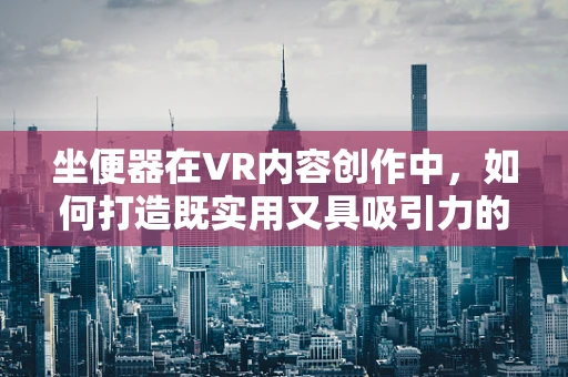 坐便器在VR内容创作中，如何打造既实用又具吸引力的虚拟体验？