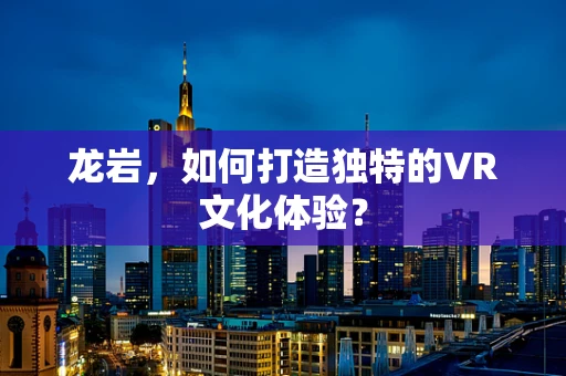 龙岩，如何打造独特的VR文化体验？