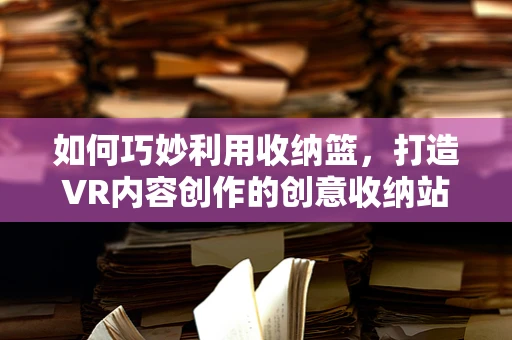 如何巧妙利用收纳篮，打造VR内容创作的创意收纳站？