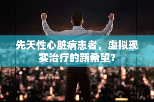 先天性心脏病患者，虚拟现实治疗的新希望？