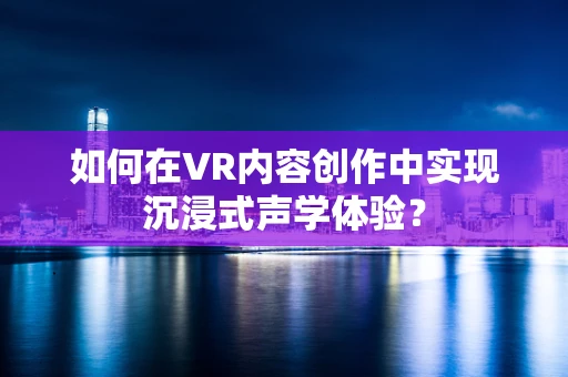 如何在VR内容创作中实现沉浸式声学体验？