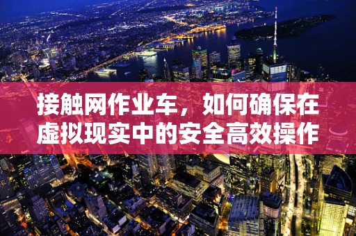 接触网作业车，如何确保在虚拟现实中的安全高效操作？