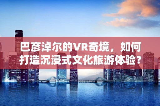 巴彦淖尔的VR奇境，如何打造沉浸式文化旅游体验？