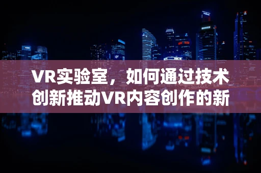 VR实验室，如何通过技术创新推动VR内容创作的新边界？