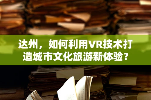 达州，如何利用VR技术打造城市文化旅游新体验？