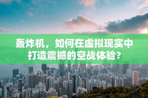 轰炸机，如何在虚拟现实中打造震撼的空战体验？