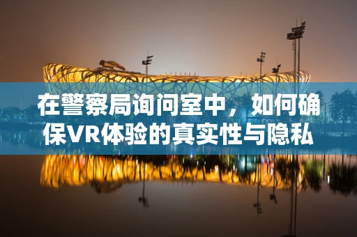 在警察局询问室中，如何确保VR体验的真实性与隐私性？