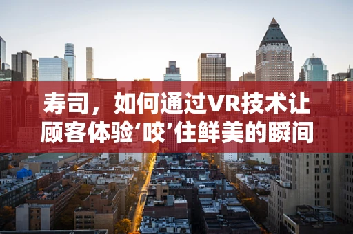 寿司，如何通过VR技术让顾客体验‘咬’住鲜美的瞬间？