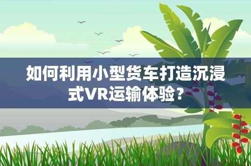 如何利用小型货车打造沉浸式VR运输体验？