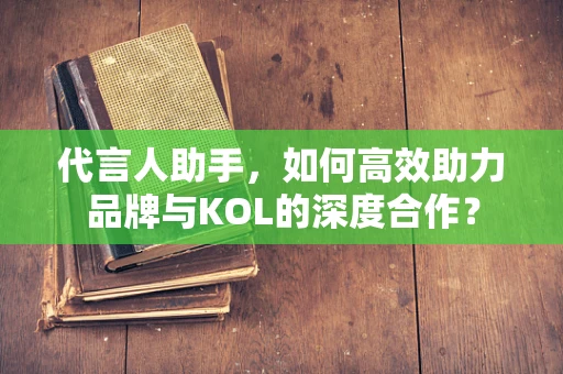 代言人助手，如何高效助力品牌与KOL的深度合作？