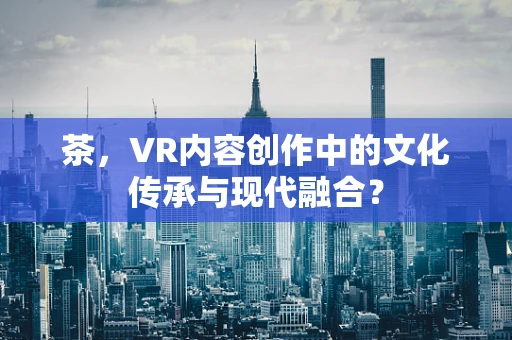 茶，VR内容创作中的文化传承与现代融合？